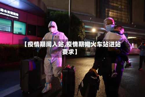 【疫情期间入站,疫情期间火车站进站要求】