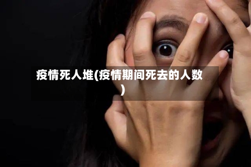 疫情死人堆(疫情期间死去的人数)